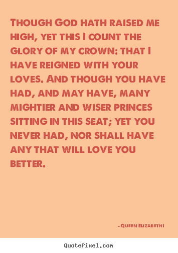 Queen Elizabeth I  picture quotes - Though god hath raised me high, yet this i count the glory of my crown:.. - Love quotes