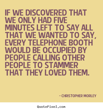 If we discovered that we only had five minutes left to say.. Christopher Morley best love quotes