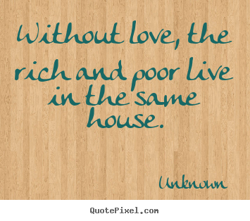 Without love, the rich and poor live in the same.. Unknown  love quotes