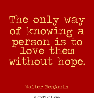 The only way of knowing a person is to love them without hope. Walter Benjamin good love quotes