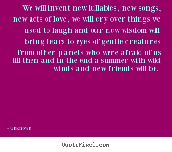 Quotes about love - We will invent new lullabies, new songs, new acts of love, we will cry..