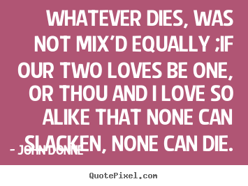 Quotes about love - Whatever dies, was not mix'd equally ;if our two loves be one, or thou..