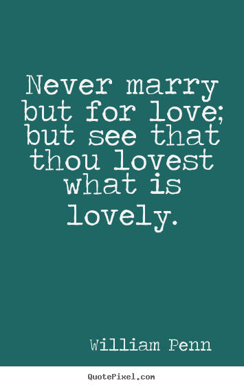 Never marry but for love; but see that thou lovest what is lovely. William Penn   love quote