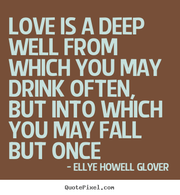 Love is a deep well from which you may drink often, but into which.. Ellye Howell Glover  love quote