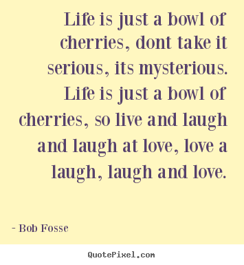 Bob Fosse picture quote - Life is just a bowl of cherries, dont take it serious, its mysterious... - Love quotes