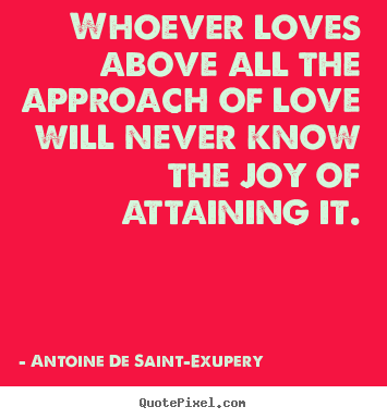 Whoever loves above all the approach of love will never know.. Antoine De Saint-Exupery  greatest love quotes