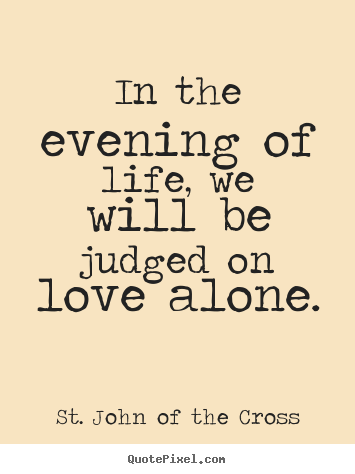 St. John Of The Cross poster quotes - In the evening of life, we will be judged on love alone. - Love quotes