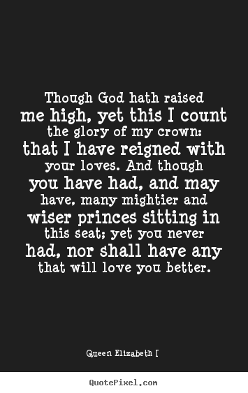 Quote about love - Though god hath raised me high, yet this i count the glory of my crown:..