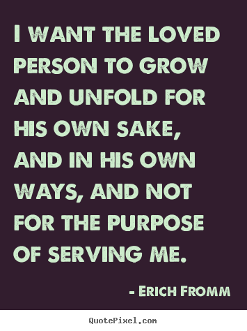 Erich Fromm picture quotes - I want the loved person to grow and unfold for his own sake, and.. - Love quote