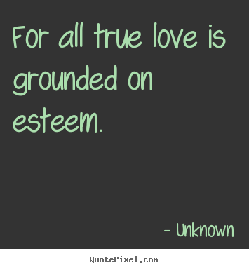 For all true love is grounded on esteem.  Unknown great love quotes