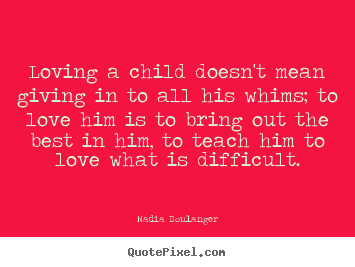 Loving a child doesn't mean giving in to all his whims; to love him.. Nadia Boulanger greatest love quote