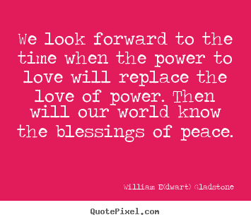 We look forward to the time when the power to love will.. William E(dwart) Gladstone good love quotes