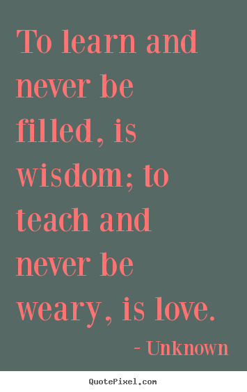 To learn and never be filled, is wisdom; to teach and.. Unknown best love sayings