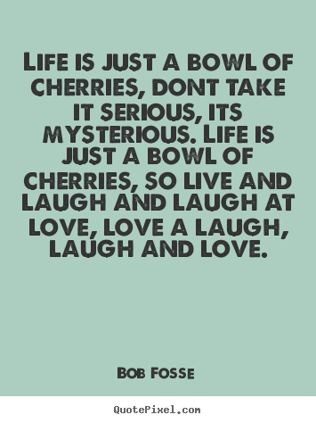 Diy picture quotes about love - Life is just a bowl of cherries, dont take it serious, its mysterious...