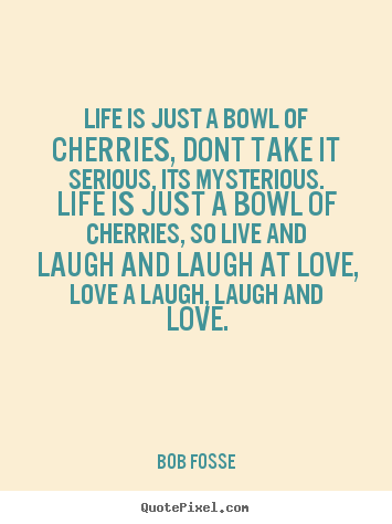Create your own picture quotes about love - Life is just a bowl of cherries, dont take it serious, its..