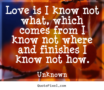 Love is i know not what, which comes from i know not where and finishes.. Unknown  love quote