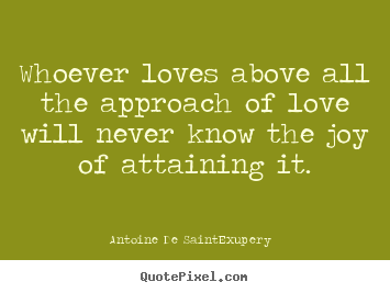 Whoever loves above all the approach of love will never know the joy.. Antoine De Saint-Exupery  greatest love quotes