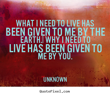 What i need to live has been given to me by the earth.  why i need.. Unknown top love quote