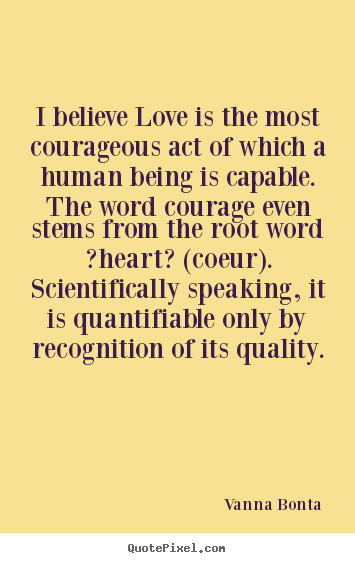 Create graphic picture quotes about love - I believe love is the most courageous act of which a human being..