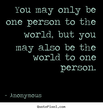 You may only be one person to the world, but you may.. Anonymous best love quotes