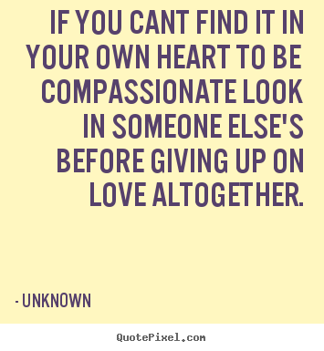 Create your own poster sayings about love - If you cant find it in your own heart to be compassionate look..