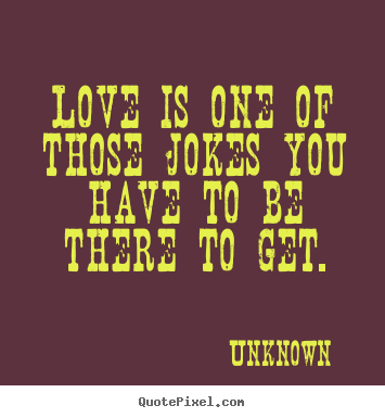 Love is one of those jokes you have to be there to get. Unknown greatest love quote