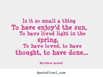 Matthew Arnold picture quote - Is it so small a thing to have enjoy'd the sun, to have lived.. - Love quotes
