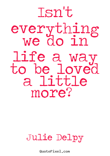Isn't everything we do in life a way to be loved a little.. Julie Delpy famous love quote