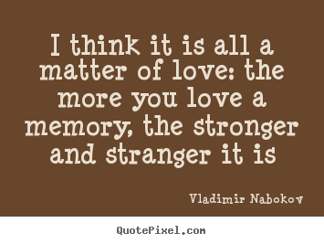 Quote about love - I think it is all a matter of love: the more you love a memory,..
