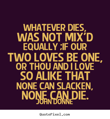 Whatever dies, was not mix'd equally ;if our two loves.. John Donne  love sayings