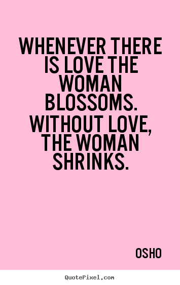 Quotes about love - Whenever there is love the woman blossoms. without love, the woman shrinks.