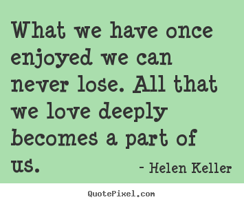 What we have once enjoyed we can never lose. all that we love deeply.. Helen Keller  love quotes