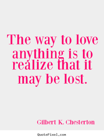 The way to love anything is to realize that it may be lost. Gilbert K. Chesterton  love quote