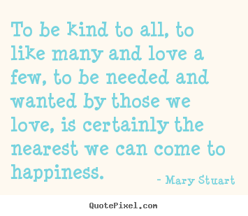 To be kind to all, to like many and love a few, to be needed and.. Mary Stuart famous love quote
