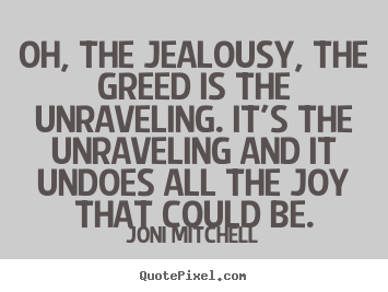 Love quotes - Oh, the jealousy, the greed is the unraveling. it's the unraveling and..