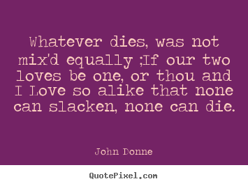 Quote about love - Whatever dies, was not mix'd equally ;if our two loves be one, or thou..