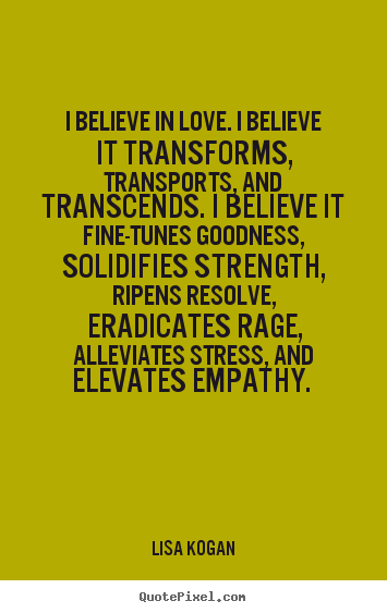Lisa Kogan picture quotes - I believe in love. i believe it transforms, transports, and transcends... - Love quotes
