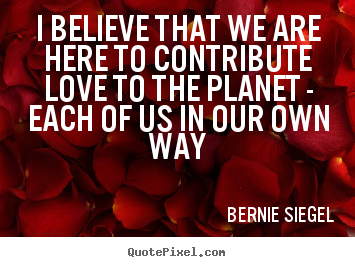 Bernie Siegel photo quotes - I believe that we are here to contribute love to the planet - each.. - Love quote