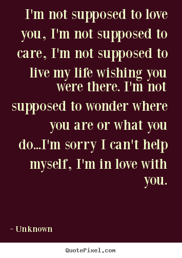 I'm not supposed to love you, i'm not supposed to care, i'm not.. Unknown  love sayings
