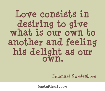 Love consists in desiring to give what is our own to another.. Emanuel Swedenborg  popular love quotes