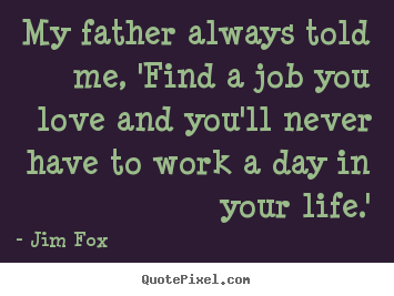 Jim Fox picture sayings - My father always told me, 'find a job you love and you'll never.. - Love sayings