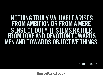Nothing truly valuable arises from ambition or from a mere sense.. Albert Einstein great love quotes