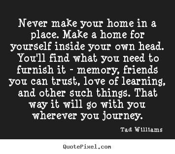 Never make your home in a place. make a home.. Tad Williams great love quote