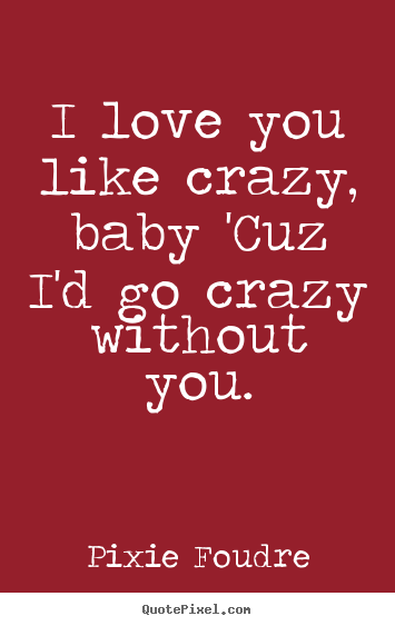 Customize picture quotes about love - I love you like crazy, baby 'cuz i'd go crazy without you.