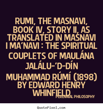Rumi, the masnavi, book iv, story ii, as translated.. Perennial Philosophy popular love quotes