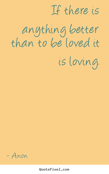 If there is anything better than to be loved it is loving. Anon best love quote