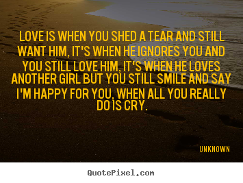 Unknown picture quote - Love is when you shed a tear and still want him, it's when he ignores.. - Love quote