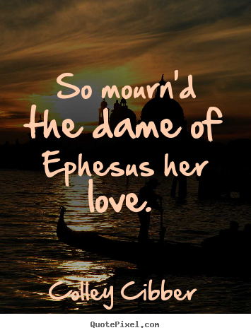 So mourn'd the dame of ephesus her love.  Colley Cibber greatest love quote