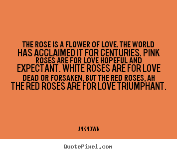 The rose is a flower of love. the world has acclaimed it for centuries... Unknown top love quote
