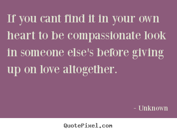 If you cant find it in your own heart to be compassionate look.. Unknown popular love quotes